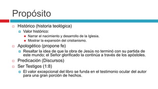 Propósito


Histórico (historia teológica)


Valor histórico:





Apologético (propone fe)





Narrar el nacimiento y desarrollo de la Iglesia.
Mostrar la expansión del cristianismo.

Resaltar la idea de que la obra de Jesús no terminó con su partida de
este mundo; el Señor glorificado la continúa a través de los apóstoles.

Predicación (Discursos)
Ser Testigos (1:8)


El valor excepcional del libro se funda en el testimonio ocular del autor
para una gran porción de hechos.

 