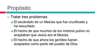 Propósito


Tratar tres problemas:
 El

escándalo de un Mesías que fue crucificado y
ha resucitado.
 El hecho de que muchos de los mismos judíos no
aceptaban que Jesús era el Mesías.
 El hecho de que ahora los gentiles fueran
aceptados como parte del pueblo de Dios.

 