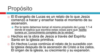 Propósito


El Evangelio de Lucas es un relato de lo que Jesús
comenzó a hacer y enseñar hasta el momento de su
ascensión.






Por lo tanto debemos tomar el mismo propósito de Lucas 1:1-4
donde él explica que escribía estas cosas para que Teófilo
tuviera un “conocimiento completo de la verdad”.

Hechos es la obra de Jesús a través del Espíritu
Santo en la iglesia primitiva.
En Hechos Lucas continúa el relato de lo sucedido con
la Iglesia después de la ascensión de Cristo a los cielos.
El origen de la iglesia, su crecimiento y su expansión.

 
