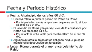 Fecha y Período Histórico


Fecha. Al principio de los años 60 d.C.


Hechos relata la primera prisión de Pablo en Roma.




El incendio de Roma y la persecución de los cristianos por
Nerón fue en el año 64 d.C.





Por lo que la fecha más temprana en la que fue escrito el libro
es entre 60 y 61 d.C.

Por lo tanto la fecha tardía para escribir el libro fue el año 63
d.C.

Algunos autores lo datan antes del años 70 d.C. pues no
menciona la destrucción de Jerusalén.

Lugar: Roma durante el primer encarcelamiento de
Pablo.

 