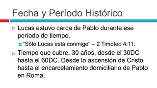 Fecha y Período Histórico


Lucas estuvo cerca de Pablo durante ese
período de tiempo.
 “Sólo



Lucas está conmigo” – 2 Timoteo 4:11.

Tiempo que cubre. 30 años, desde el 30DC
hasta el 60DC. Desde la ascensión de Cristo
hasta el encarcelamiento domiciliario de Pablo
en Roma.

 