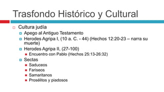 Trasfondo Histórico y Cultural


Cultura judía





Apego al Antiguo Testamento
Herodes Agripa I, (10 a. C. - 44) (Hechos 12:20-23 – narra su
muerte)
Herodes Agripa II, (27-100)




Encuentro con Pablo (Hechos 25:13-26:32)

Sectas





Saduceos
Fariseos
Samaritanos
Prosélitos y piadosos

 