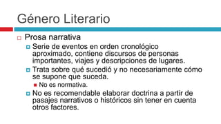 Género Literario


Prosa narrativa
Serie de eventos en orden cronológico
aproximado, contiene discursos de personas
importantes, viajes y descripciones de lugares.
 Trata sobre qué sucedió y no necesariamente cómo
se supone que suceda.






No es normativa.

No es recomendable elaborar doctrina a partir de
pasajes narrativos o históricos sin tener en cuenta
otros factores.

 