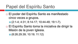 Papel del Espíritu Santo


El poder del Espíritu Santo es manifestado
cinco veces a grupos.
 (2:1-4;



4:31; 8:14-17; 10:44-48; 19:1-7).

El Espíritu Santo toma la iniciativa de dirigir la
Misión de la joven Iglesia.
 (8:26.29.39;

10:19; 11:12)

 