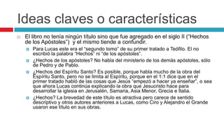 Ideas claves o características


El libro no tenía ningún título sino que fue agregado en el siglo II (“Hechos
de los Apóstoles”) y el mismo tiende a confundir.






Para Lucas este era el “segundo tomo” de su primer tratado a Teófilo. El no
escribió la palabra “Hechos” ni “de los apóstoles”.
¿Hechos de los apóstoles? No habla del ministerio de los demás apóstoles, sólo
de Pedro y de Pablo.
¿Hechos del Espíritu Santo? Es posible, porque habla mucho de la obra del
Espíritu Santo, pero no se limita al Espíritu, porque en el 1:1 dice que en el
primer tratado habló de las cosas que Jesús “empezó a hacer ya enseñar”, o sea
que ahora Lucas continúa explicando la obra que Jesucristo hace para
desarrollar la iglesia en Jerusalén, Samaria, Asia Menor, Grecia e Italia.
¿Hechos? La brevedad de este título es atractiva pero carece de sentido
descriptivo y otros autores anteriores a Lucas, como Ciro y Alejandro el Grande
usaron ese título en sus obras.

 