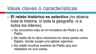 Ideas claves o características


El relato histórico es selectivo (no abarca
toda la historia, ni toda la geografía, ni a
todos los líderes).
Se concentra más en el ministerio de Pedro y de
Pablo.
 No habla de la obra misionera en otras partes como
Egipto, donde surgió una iglesia vigorosa.
 No relató muchos eventos de Pablo que son
relatados en sus cartas.


 