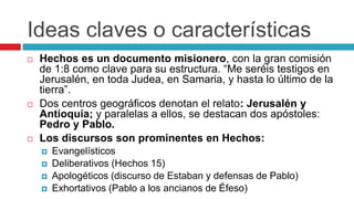 Ideas claves o características






Hechos es un documento misionero, con la gran comisión
de 1:8 como clave para su estructura. “Me seréis testigos en
Jerusalén, en toda Judea, en Samaria, y hasta lo último de la
tierra”.
Dos centros geográficos denotan el relato: Jerusalén y
Antioquía; y paralelas a ellos, se destacan dos apóstoles:
Pedro y Pablo.
Los discursos son prominentes en Hechos:





Evangelísticos
Deliberativos (Hechos 15)
Apologéticos (discurso de Estaban y defensas de Pablo)
Exhortativos (Pablo a los ancianos de Éfeso)

 