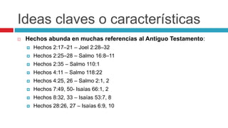 Ideas claves o características


Hechos abunda en muchas referencias al Antiguo Testamento:


Hechos 2:17–21 – Joel 2:28–32



Hechos 2:25–28 – Salmo 16:8–11



Hechos 2:35 – Salmo 110:1



Hechos 4:11 – Salmo 118:22



Hechos 4:25, 26 – Salmo 2:1, 2



Hechos 7:49, 50- Isaías 66:1, 2



Hechos 8:32, 33 – Isaías 53:7, 8



Hechos 28:26, 27 – Isaías 6:9, 10

 