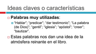 Ideas claves o características


Palabras muy utilizadas:
 “Hablar”;

“predicar”; “dar testimonio”; “La palabra
(de Dios)”; “gentil”; “iglesia”; “apóstol”; “creer”;
“bautizar”.



Estas palabras nos dan una idea de la
atmósfera reinante en el libro.

 