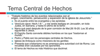 Tema Central de Hechos


“Tratado histórico de los eventos relacionados con el
origen, crecimiento, persecución y expansión de la iglesia de Jesucristo.”










Es el puente entre los evangelios y las epístolas
Versículo clave: Hech.1:8 “…y me seréis testigos en Jerusalén, en toda
Judea, en Samaria, y hasta lo último de la tierra”.
Narra qué pasó después de la gran comisión de Mat.28:19-20. Los 30 años
siguientes a Jesús.
El Espíritu Santo convierte débiles hombres en los que “trastornan el
mundo”.
Pedro y Pablo son los personajes centrales de Hechos.
Iglesia de Antioquía como misionera de los gentiles
Presenta que cristianismo no es amenaza para autoridad civil de Roma. Las
revueltas eran causadas por los oponentes.
El tema de Hechos es más Histórico que doctrinal.

 
