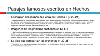 Pasajes famosos escritos en Hechos


El corazón del sermón de Pedro en Hechos 2 (2:22-24)
“Varones Israelitas, oíd estas palabras: Jesús nazareno, varón aprobado por Dios entre vosotros con las maravillas, prodigios y señales
que Dios hizo entre vosotros por medio de él, como vosotros mismos sabéis; a éste, entregado por el anticipado consejo y anticipado
conocimiento de Dios, prendisteis y matasteis por mano de inicuos, crucificándole; al cual Dios levantó, sueltos los dolores de la
muerte, por cuanto era imposible que fuese retenido por ella”.



Imágenes de los primeros cristianos (2:43-47)
“Y sobrevino temor a toda persona; y muchas maravillas y señales eran hechas por los apóstoles. Todos los que habían creído estaban
juntos, y tenían en común todas las cosas; y vendían sus propiedades y sus bienes, y lo repartían a todos según la necesidad de cada
uno. Y perseverando unánimes cada día en el templo, y partiendo el pan en las casas, comían juntos con alegría y sencillez de
corazón, alabando a Dios, y teniendo favor con todo el pueblo. Y el Señor añadía cada día a la iglesia los que habían de ser salvos.”



La vida que compartían los creyentes (4:32-35)
“Y la multitud de los que habían creído era de un corazón y un alma; y ninguno decía ser suyo propio nada de lo que poseía, sino que
tenían todas las cosas en común…”

 