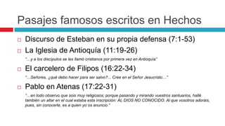 Pasajes famosos escritos en Hechos



Discurso de Esteban en su propia defensa (7:1-53)
La Iglesia de Antioquía (11:19-26)
“…y a los discípulos se les llamó cristianos por primera vez en Antioquía”



El carcelero de Filipos (16:22-34)
“…Señores, ¿qué debo hacer para ser salvo?... Cree en el Señor Jesucristo…”



Pablo en Atenas (17:22-31)
“…en todo observo que sois muy religiosos; porque pasando y mirando vuestros santuarios, hallé
también un altar en el cual estaba esta inscripción: AL DIOS NO CONOCIDO. Al que vosotros adoráis,
pues, sin conocerle, es a quien yo os anuncio.”

 
