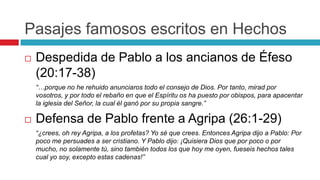 Pasajes famosos escritos en Hechos


Despedida de Pablo a los ancianos de Éfeso
(20:17-38)
“…porque no he rehuido anunciaros todo el consejo de Dios. Por tanto, mirad por
vosotros, y por todo el rebaño en que el Espíritu os ha puesto por obispos, para apacentar
la iglesia del Señor, la cual él ganó por su propia sangre.”



Defensa de Pablo frente a Agripa (26:1-29)
“¿crees, oh rey Agripa, a los profetas? Yo sé que crees. Entonces Agripa dijo a Pablo: Por
poco me persuades a ser cristiano. Y Pablo dijo: ¡Quisiera Dios que por poco o por
mucho, no solamente tú, sino también todos los que hoy me oyen, fueseis hechos tales
cual yo soy, excepto estas cadenas!”

 