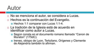 Autor



No se menciona el autor, se considera a Lucas.
Hechos es la continuación del Evangelio.




Hechos 1:1 comparar con Lucas 1:1-4.

La tradición de la Iglesia está de acuerdo en
identificar como autor a Lucas.



Según consta en el documento romano llamado “Canon de
Muratori” (175dC).
Ireneo, obispo de Lyon, Tertuliano, Orígenes y Clemente
de Alejandría también lo afirman.

 