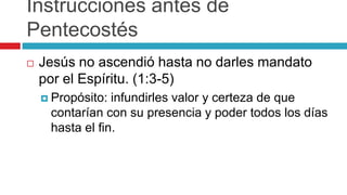 Instrucciones antes de
Pentecostés


Jesús no ascendió hasta no darles mandato
por el Espíritu. (1:3-5)
 Propósito:

infundirles valor y certeza de que
contarían con su presencia y poder todos los días
hasta el fin.

 