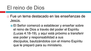El reino de Dios


Fue un tema destacado en las enseñanzas de
Jesús.
 El

Señor comenzó a establecer y enseñar sobre
el reino de Dios a través del poder el Espíritu
(Lucas 4:18-19), y aquí está próximo a transferir
ese poder y responsabilidad a sus
discípulos, bautizándolos con el mismo Espíritu
que le preparó para su ministerio.

 