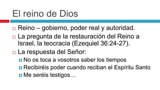 El reino de Dios





Reino – gobierno, poder real y autoridad.
La pregunta de la restauración del Reino a
Israel, la teocracia (Ezequiel 36:24-27).
La respuesta del Señor:
 No

os toca a vosotros saber los tiempos
 Recibiréis poder cuando reciban el Espíritu Santo
 Me seréis testigos…

 