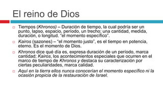 El reino de Dios








Tiempos (Khronos) – Duración de tiempo, la cual podría ser un
punto, lapso, espacio, período, un trecho; una cantidad, medida,
duración, o longitud. “el momento específico”.
Kairos (sazones) – “el momento justo”, es el tiempo en potencia,
eterno. Es el momento de Dios.
Khronos dice qué día es, expresa duración de un período, marca
cantidad; Kairos, los acontecimientos especiales que ocurren en el
marco de tiempo de Khronos y destaca su caracterización por
ciertas peculiaridades, marca calidad.
Aquí en la tierra ellos nunca conocerían el momento específico ni la
ocasión propicia de la restauración de Israel.

 
