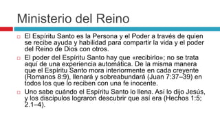 Ministerio del Reino






El Espíritu Santo es la Persona y el Poder a través de quien
se recibe ayuda y habilidad para compartir la vida y el poder
del Reino de Dios con otros.
El poder del Espíritu Santo hay que «recibirlo»; no se trata
aquí de una experiencia automática. De la misma manera
que el Espíritu Santo mora interiormente en cada creyente
(Romanos 8:9), llenará y sobreabundará (Juan 7:37–39) en
todos los que lo reciben con una fe inocente.
Uno sabe cuándo el Espíritu Santo lo llena. Así lo dijo Jesús,
y los discípulos lograron descubrir que así era (Hechos 1:5;
2.1–4).

 