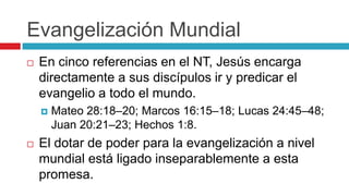 Evangelización Mundial


En cinco referencias en el NT, Jesús encarga
directamente a sus discípulos ir y predicar el
evangelio a todo el mundo.




Mateo 28:18–20; Marcos 16:15–18; Lucas 24:45–48;
Juan 20:21–23; Hechos 1:8.

El dotar de poder para la evangelización a nivel
mundial está ligado inseparablemente a esta
promesa.

 