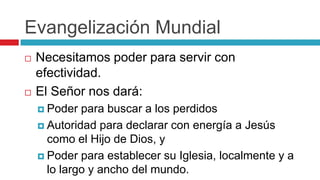 Evangelización Mundial




Necesitamos poder para servir con
efectividad.
El Señor nos dará:
 Poder

para buscar a los perdidos
 Autoridad para declarar con energía a Jesús
como el Hijo de Dios, y
 Poder para establecer su Iglesia, localmente y a
lo largo y ancho del mundo.

 