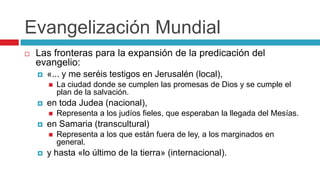 Evangelización Mundial


Las fronteras para la expansión de la predicación del
evangelio:


«... y me seréis testigos en Jerusalén (local),




en toda Judea (nacional),




Representa a los judíos fieles, que esperaban la llegada del Mesías.

en Samaria (transcultural)




La ciudad donde se cumplen las promesas de Dios y se cumple el
plan de la salvación.

Representa a los que están fuera de ley, a los marginados en
general.

y hasta «lo último de la tierra» (internacional).

 