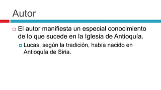 Autor


El autor manifiesta un especial conocimiento
de lo que sucede en la Iglesia de Antioquía.
 Lucas,

según la tradición, había nacido en
Antioquía de Siria.

 