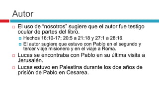 Autor


El uso de “nosotros” sugiere que el autor fue testigo
ocular de partes del libro.







Hechos 16:10-17; 20:5 a 21:18 y 27:1 a 28:16.
El autor sugiere que estuvo con Pablo en el segundo y
tercer viaje misionero y en el viaje a Roma.

Lucas se encontraba con Pablo en su última visita a
Jerusalén.
Lucas estuvo en Palestina durante los dos años de
prisión de Pablo en Cesarea.

 