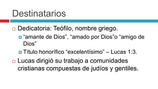 Destinatarios


Dedicatoria: Teófilo, nombre griego.
 “amante

de Dios”, “amado por Dios”o “amigo de

Dios”
 Título honorífico “excelentísimo” – Lucas 1:3.


Lucas dirigió su trabajo a comunidades
cristianas compuestas de judíos y gentiles.

 