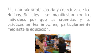 *La naturaleza obligatoria y coercitiva de los
Hechos Sociales se manifiestan en los
individuos por que las creencias y las
prácticas se les imponen, particularmente
mediante la educación.
 
