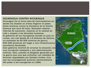 NICARAGUA CONTRA NICARAGUA 
Nicaragua fue el único país de Cent roamér ica en 
donde los alzados en armas l legaron al poder. 
Estos lucharon cont ra la dictadura de la fami l ia 
Somoza que duró 43 años. Buscaban obtener 
l iber tad de expresión, mejoras en la cal idad de 
vida y respeto a los derechos humanos. 
El gobierno de los insurgentes heredó un país en 
ruinas, con una deuda de 1.6 bi l lones de dólares, 
un est imado de 50 000 muer tos de guer ra, 
600 000 personas sin hogar y una inf raest ructura 
económica devastada. 
Este gobierno terminó de ar ruinar la si tuación con 
una cor rupción rampante y una administ ración 
inef icaz. Esto, sumado al desgaste generado por 
la guer ra que tuvo que enf rentar con rebeldes de 
derecha respaldados por Estados Unidos, hizo 
que los nicaragüenses qui taran electoralmente 
del poder a los insurgentes en 1990. 
 