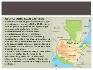 GUERRA ENTRE GUATEMALTECOS 
Guatemala vivió la guer ra civi l más larga 
de Lat inoamér ica, de 1962 a 1996. Inició 
con un grupo de jóvenes del ejérci to que 
se opuso a la dictadura mi l i tar. 
Poster iormente se unieron ot ras 
organizaciones civi les y mi l i tares. 
Los gobiernos repr imieron violenta y 
sangr ientamente a los grupos insurgentes 
que buscaban estabi l idad laboral , derecho 
a la organización sindical , precios topes a 
la canasta básica, instalación de servicios 
básicos ent re ot ros. 
Ambos bandos usaron el ter ror como arma 
y dejaron profundas her idas en la 
sociedad. La guer ra de 36 años dejó 
cientos de mi les de muer tos - - indígenas 
en su mayor ía- y mi les de desaparecidos y 
exi l iados. 
 