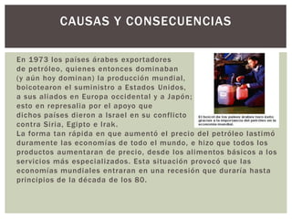 CAUSAS Y CONSECUENCIAS 
En 1973 los países árabes expor tadores 
de petróleo, quienes entonces dominaban 
(y aún hoy dominan) la producción mundial , 
boicotearon el suministro a Estados Unidos, 
a sus al iados en Europa occidental y a Japón; 
esto en represal ia por el apoyo que 
dichos países dieron a Israel en su confl icto 
contra Siria, Egipto e Irak. 
La forma tan rápida en que aumentó el precio del petróleo lastimó 
duramente las economías de todo el mundo, e hizo que todos los 
productos aumentaran de precio, desde los al imentos básicos a los 
servicios más especial izados. Esta si tuación provocó que las 
economías mundiales entraran en una recesión que duraría hasta 
principios de la década de los 80. 
 