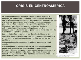 CRISIS EN CENTROAMÉRICA 
La recesión producida por la cr isis del pet róleo provocó el 
aumento del desempleo y la agudización de las luchas obreras 
que ex igían mejores condiciones de t rabajo. Las deudas ex ternas 
y la pobreza aumentaron, y se levantaron muchas voces de 
protesta que fueron duramente repr imidas por los gobiernos. 
Finalmente estal laron las guer ras ci vi les, en donde se 
enf rentaron los gobiernos de cada país con los grupos 
descontentos con la cr isis ; estas generaron todavía más miser ia 
e inestabi l idad pol í t ica y social . 
Los conf l ictos fueron av i vados por Estados Unidos y la Unión 
Sov iét ica, superpotencias que eran los referentes ideológicos y, 
a veces , apoyo pol í t ico, económico y mi l i tar de las par tes en 
conf l icto. 
Ambas naciones luchaban por establecer su dominio en el 
mundo. 
Tras la caída de la Unión Sov iét ica, Estados Unidos dejó de 
apoyar mi l i tarmente, de forma gradual , a sus al iados 
lat inoamer icanos. Las guer ras cent roamer icanas comenzaron a 
f inal izar, pero dejaban at rás cientos de mi les de muer tos y 
damni f icados, economías dest rozadas y sociedades al tamente 
polar izadas e intolerantes. 
 