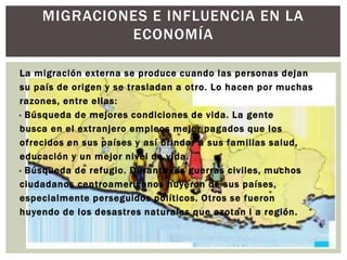 MIGRACIONES E INFLUENCIA EN LA 
ECONOMÍA 
La migración externa se produce cuando las personas dejan 
su país de origen y se t rasladan a ot ro. Lo hacen por muchas 
razones, entre el las: 
· Búsqueda de mejores condiciones de vida. La gente 
busca en el extranjero empleos mejor pagados que los 
of recidos en sus países y así brindar a sus familias salud, 
educación y un mejor nivel de vida. 
· Búsqueda de refugio. Durante las guerras civiles, muchos 
ciudadanos centroamericanos huyeron de sus países, 
especialmente perseguidos pol íticos. Ot ros se fueron 
huyendo de los desastres naturales que azotan l a región. 
 