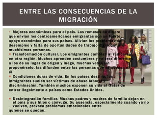 ENTRE LAS CONSECUENCIAS DE LA 
• Mejoras económicas para el país. Las remesas de dinero 
que envían los cent roamer icanos emigrantes son un fuer te 
apoyo económico para sus países. Al ivian los problemas de 
desempleo y fal ta de opor tunidades de t rabajo digno par a 
muchísimas personas. 
 Transformación cul tural . Los emigrantes cambian al radicarse 
en ot ra región. Muchos aprenden costumbres y valores di ferentes 
a los de su lugar de or igen y luego, muchas veces sin 
proponérselo, las di funden ent re las personas que se quedan en 
él . 
 Condiciones duras de vida. En los países dest ino, los 
inmigrantes suelen ser víct imas de abuso laboral y 
discriminación. También muchos exponen su vida al t ratar de 
ent rar i legalmente a países como Estados Unidos . 
 Desintegración fami l iar. Muchos padres y madres de fami l ia dejan en 
el país a sus hi jos o cónyuge. Su ausencia, especialmente cuando ya no 
vuelven, provoca problemas emocionales ent re 
quienes se quedan. 
MIGRACIÓN 
