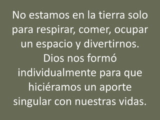 No estamos en la tierra solo
para respirar, comer, ocupar
un espacio y divertirnos.
Dios nos formó
individualmente para que
hiciéramos un aporte
singular con nuestras vidas.
 