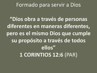 Formado para servir a Dios
“Dios obra a través de personas
diferentes en maneras diferentes,
pero es el mismo Dios que cumple
su propósito a través de todos
ellos”
1 CORINTIOS 12:6 (PAR)
 