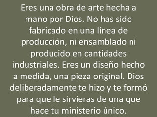 Eres una obra de arte hecha a
mano por Dios. No has sido
fabricado en una línea de
producción, ni ensamblado ni
producido en cantidades
industriales. Eres un diseño hecho
a medida, una pieza original. Dios
deliberadamente te hizo y te formó
para que le sirvieras de una que
hace tu ministerio único.
 