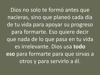 Dios no solo te formó antes que
nacieras, sino que planeó cada día
de tu vida para apoyar su progreso
para formarte. Eso quiere decir
que nada de lo que pasa en tu vida
es irrelevante. Dios usa todo
eso para formarte para que sirvas a
otros y para servirlo a él.
 
