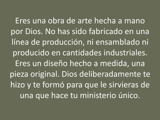 Eres una obra de arte hecha a mano
por Dios. No has sido fabricado en una
línea de producción, ni ensamblado ni
producido en cantidades industriales.
Eres un diseño hecho a medida, una
pieza original. Dios deliberadamente te
hizo y te formó para que le sirvieras de
una que hace tu ministerio único.
 