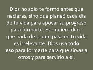 Dios no solo te formó antes que
nacieras, sino que planeó cada día
de tu vida para apoyar su progreso
para formarte. Eso quiere decir
que nada de lo que pasa en tu vida
es irrelevante. Dios usa todo
eso para formarte para que sirvas a
otros y para servirlo a él.
 