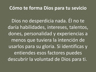 Cómo te forma Dios para tu sevicio
Dios no desperdicia nada. Él no te
daría habilidades, intereses, talentos,
dones, personalidad y experiencias a
menos que tuviera la intención de
usarlos para su gloria. Si identificas y
entiendes esos factores puedes
descubrir la voluntad de Dios para ti.
 