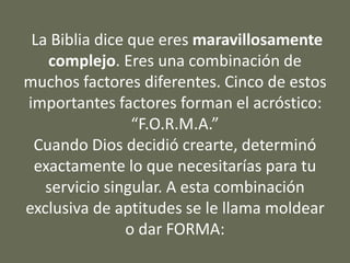 La Biblia dice que eres maravillosamente
complejo. Eres una combinación de
muchos factores diferentes. Cinco de estos
importantes factores forman el acróstico:
“F.O.R.M.A.”
Cuando Dios decidió crearte, determinó
exactamente lo que necesitarías para tu
servicio singular. A esta combinación
exclusiva de aptitudes se le llama moldear
o dar FORMA:
 
