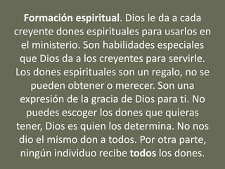 Formación espiritual. Dios le da a cada
creyente dones espirituales para usarlos en
el ministerio. Son habilidades especiales
que Dios da a los creyentes para servirle.
Los dones espirituales son un regalo, no se
pueden obtener o merecer. Son una
expresión de la gracia de Dios para ti. No
puedes escoger los dones que quieras
tener, Dios es quien los determina. No nos
dio el mismo don a todos. Por otra parte,
ningún individuo recibe todos los dones.
 