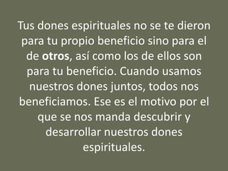 Tus dones espirituales no se te dieron
para tu propio beneficio sino para el
de otros, así como los de ellos son
para tu beneficio. Cuando usamos
nuestros dones juntos, todos nos
beneficiamos. Ese es el motivo por el
que se nos manda descubrir y
desarrollar nuestros dones
espirituales.
 