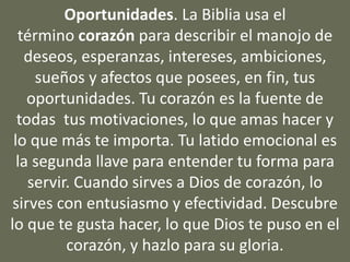 Oportunidades. La Biblia usa el
término corazón para describir el manojo de
deseos, esperanzas, intereses, ambiciones,
sueños y afectos que posees, en fin, tus
oportunidades. Tu corazón es la fuente de
todas tus motivaciones, lo que amas hacer y
lo que más te importa. Tu latido emocional es
la segunda llave para entender tu forma para
servir. Cuando sirves a Dios de corazón, lo
sirves con entusiasmo y efectividad. Descubre
lo que te gusta hacer, lo que Dios te puso en el
corazón, y hazlo para su gloria.
 