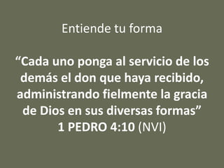 Entiende tu forma
“Cada uno ponga al servicio de los
demás el don que haya recibido,
administrando fielmente la gracia
de Dios en sus diversas formas”
1 PEDRO 4:10 (NVI)
 