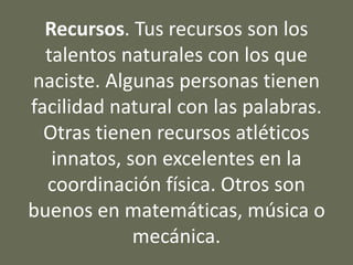 Recursos. Tus recursos son los
talentos naturales con los que
naciste. Algunas personas tienen
facilidad natural con las palabras.
Otras tienen recursos atléticos
innatos, son excelentes en la
coordinación física. Otros son
buenos en matemáticas, música o
mecánica.
 