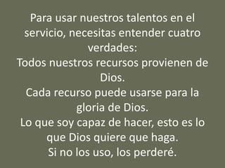 Para usar nuestros talentos en el
servicio, necesitas entender cuatro
verdades:
Todos nuestros recursos provienen de
Dios.
Cada recurso puede usarse para la
gloria de Dios.
Lo que soy capaz de hacer, esto es lo
que Dios quiere que haga.
Si no los uso, los perderé.
 